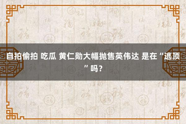 自拍偷拍 吃瓜 黄仁勋大幅抛售英伟达 是在“逃顶”吗？