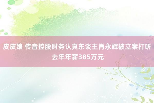 皮皮娘 传音控股财务认真东谈主肖永辉被立案打听 去年年薪385万元