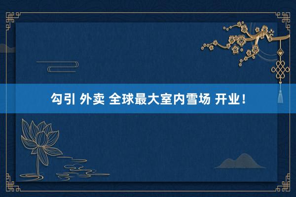 勾引 外卖 全球最大室内雪场 开业！