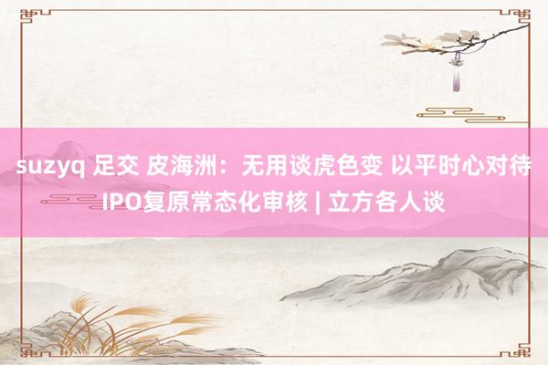 suzyq 足交 皮海洲：无用谈虎色变 以平时心对待IPO复原常态化审核 | 立方各人谈