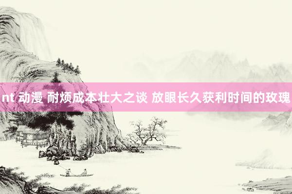 nt 动漫 耐烦成本壮大之谈 放眼长久获利时间的玫瑰