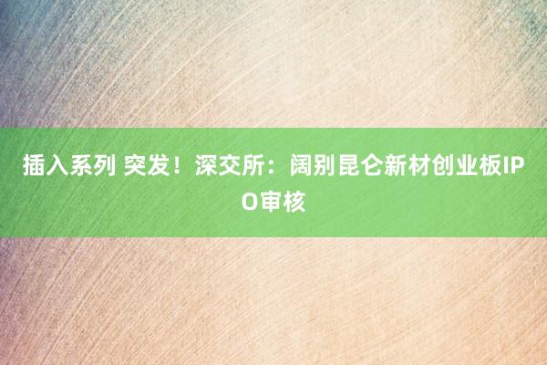 插入系列 突发！深交所：阔别昆仑新材创业板IPO审核