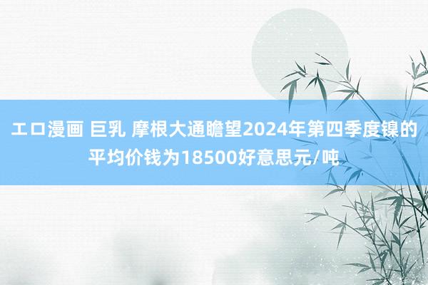 エロ漫画 巨乳 摩根大通瞻望2024年第四季度镍的平均价钱为18500好意思元/吨