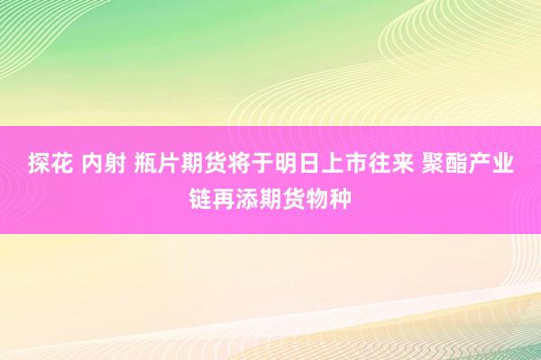 探花 内射 瓶片期货将于明日上市往来 聚酯产业链再添期货物种