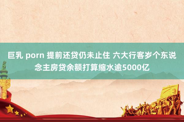 巨乳 porn 提前还贷仍未止住 六大行客岁个东说念主房贷余额打算缩水逾5000亿