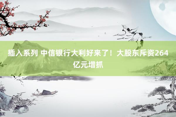 插入系列 中信银行大利好来了！大股东斥资264亿元增抓