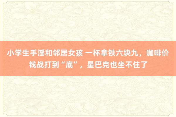 小学生手淫和邻居女孩 一杯拿铁六块九，咖啡价钱战打到“底”，星巴克也坐不住了