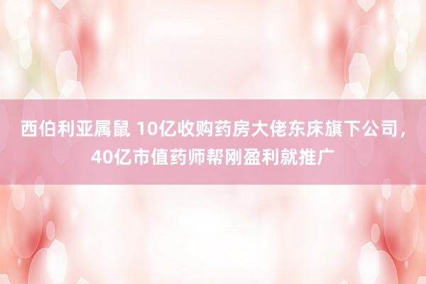 西伯利亚属鼠 10亿收购药房大佬东床旗下公司，40亿市值药师帮刚盈利就推广