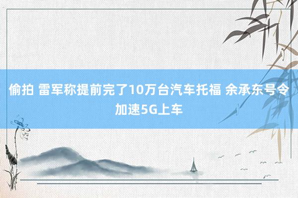 偷拍 雷军称提前完了10万台汽车托福 余承东号令加速5G上车