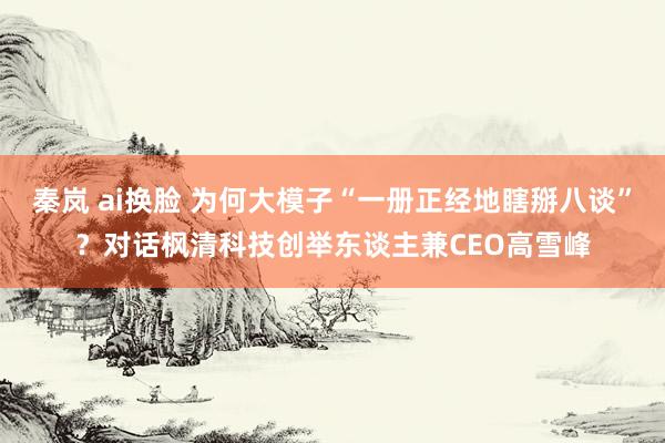 秦岚 ai换脸 为何大模子“一册正经地瞎掰八谈”？对话枫清科技创举东谈主兼CEO高雪峰