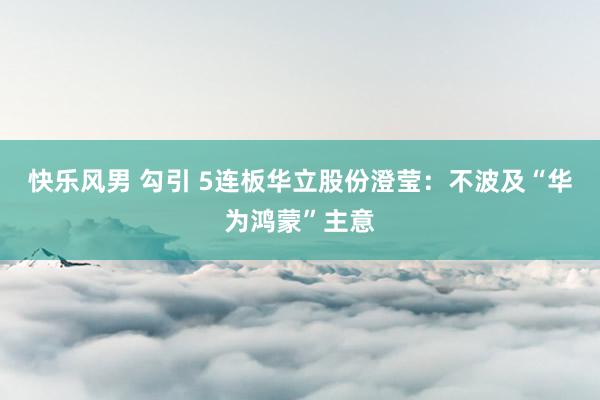 快乐风男 勾引 5连板华立股份澄莹：不波及“华为鸿蒙”主意