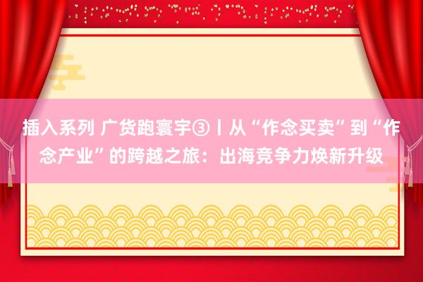 插入系列 广货跑寰宇③丨从“作念买卖”到“作念产业”的跨越之旅：出海竞争力焕新升级