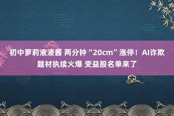 初中萝莉液液酱 两分钟“20cm”涨停！AI诈欺题材执续火爆 受益股名单来了