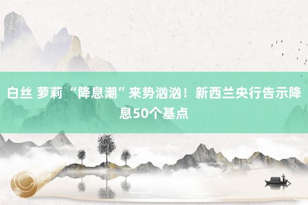 白丝 萝莉 “降息潮”来势汹汹！新西兰央行告示降息50个基点