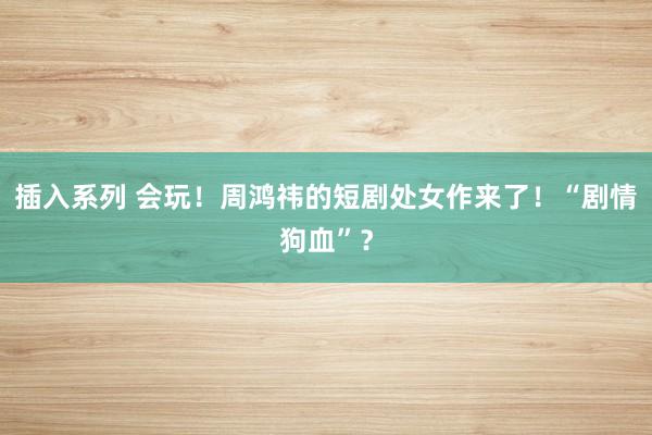 插入系列 会玩！周鸿祎的短剧处女作来了！“剧情狗血”？