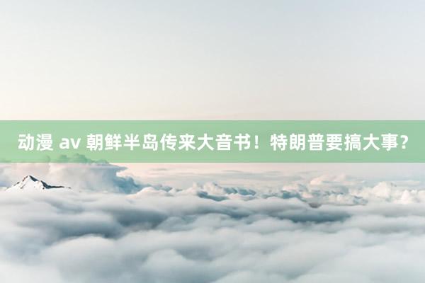 动漫 av 朝鲜半岛传来大音书！特朗普要搞大事？