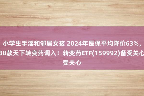 小学生手淫和邻居女孩 2024年医保平均降价63%，38款天下转变药调入！转变药ETF(159992)备受关心
