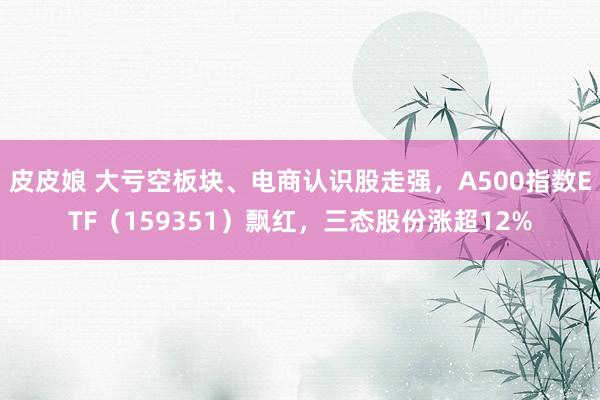 皮皮娘 大亏空板块、电商认识股走强，A500指数ETF（159351）飘红，三态股份涨超12%