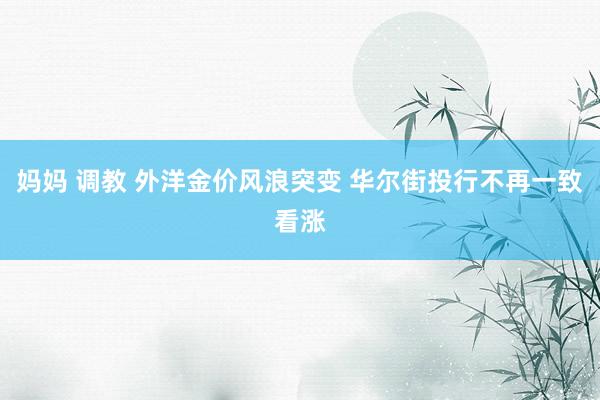 妈妈 调教 外洋金价风浪突变 华尔街投行不再一致看涨