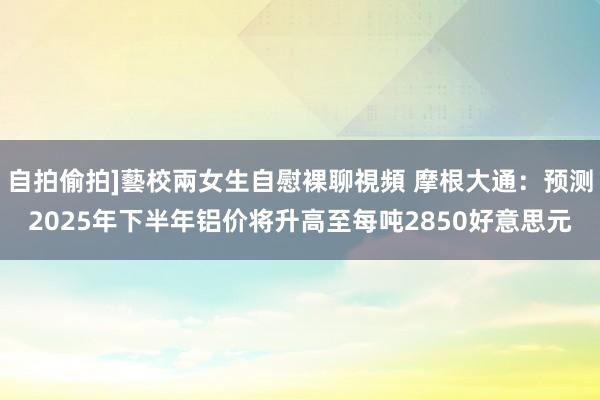 自拍偷拍]藝校兩女生自慰裸聊視頻 摩根大通：预测2025年下半年铝价将升高至每吨2850好意思元