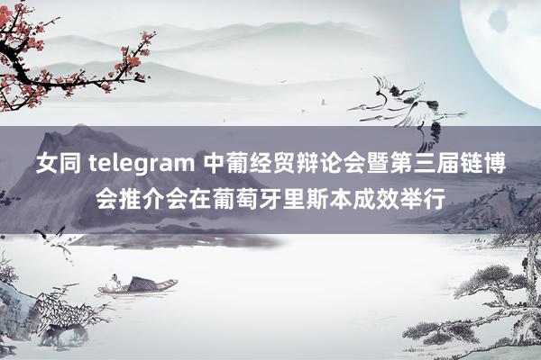 女同 telegram 中葡经贸辩论会暨第三届链博会推介会在葡萄牙里斯本成效举行
