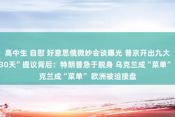 高中生 自慰 好意思俄微妙会谈曝光 普京开出九大要求！“停战30天”提议背后：特朗普急于脱身 乌克兰成“菜单” 欧洲被迫接盘