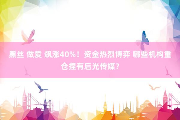 黑丝 做爱 飙涨40%！资金热烈博弈 哪些机构重仓捏有后光传媒？