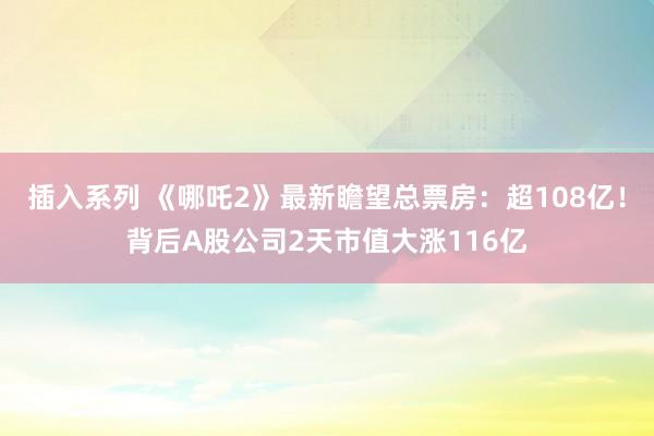 插入系列 《哪吒2》最新瞻望总票房：超108亿！背后A股公司2天市值大涨116亿