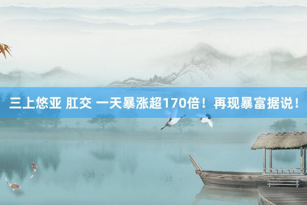 三上悠亚 肛交 一天暴涨超170倍！再现暴富据说！