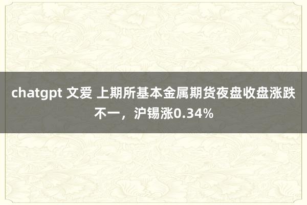 chatgpt 文爱 上期所基本金属期货夜盘收盘涨跌不一，沪锡涨0.34%