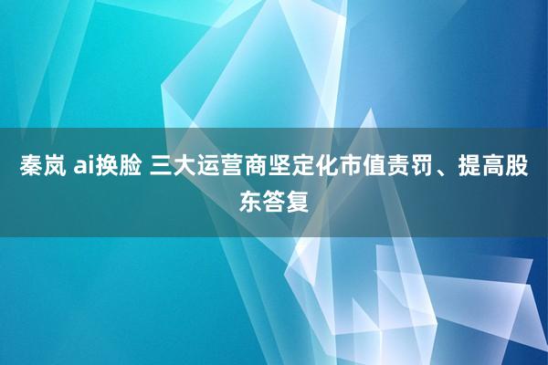 秦岚 ai换脸 三大运营商坚定化市值责罚、提高股东答复