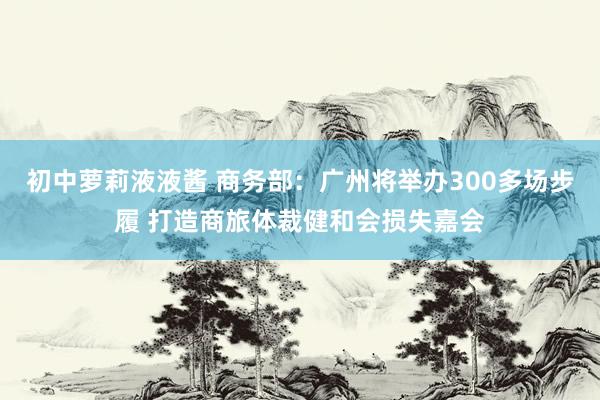 初中萝莉液液酱 商务部：广州将举办300多场步履 打造商旅体裁健和会损失嘉会