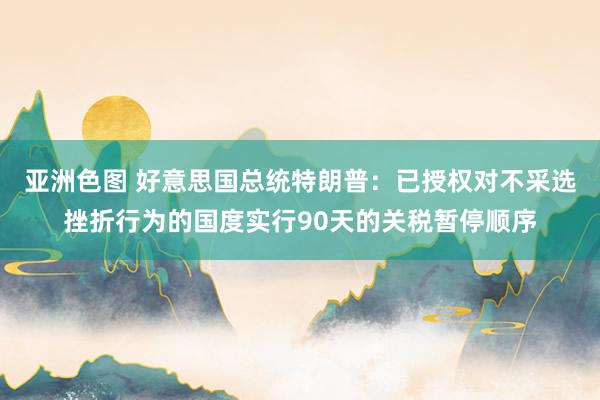 亚洲色图 好意思国总统特朗普：已授权对不采选挫折行为的国度实行90天的关税暂停顺序