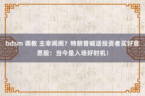 bdsm 调教 主宰阛阓？特朗普喊话投资者买好意思股：当今是入场好时机！