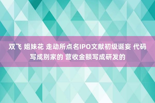 双飞 姐妹花 走动所点名IPO文献初级诞妄 代码写成别家的 营收金额写成研发的