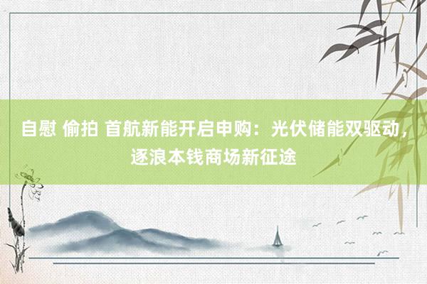 自慰 偷拍 首航新能开启申购：光伏储能双驱动，逐浪本钱商场新征途