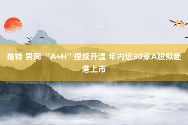 推特 男同 “A+H”捏续升温 年内近30家A股拟赴港上市