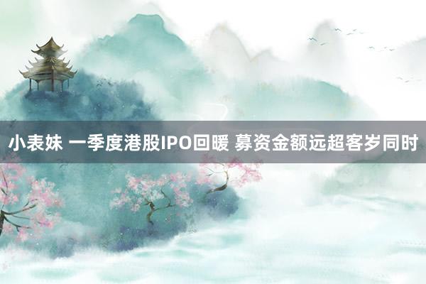 小表妹 一季度港股IPO回暖 募资金额远超客岁同时